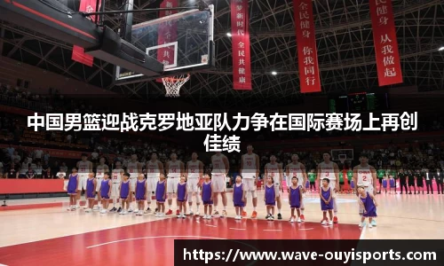中国男篮迎战克罗地亚队力争在国际赛场上再创佳绩